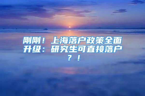 刚刚！上海落户政策全面升级：研究生可直接落户？！