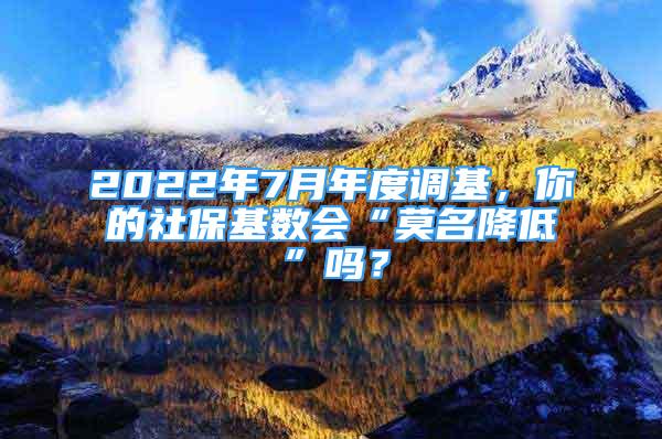 2022年7月年度调基，你的社保基数会“莫名降低”吗？