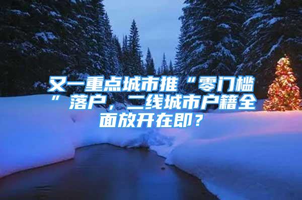 又一重点城市推“零门槛”落户，二线城市户籍全面放开在即？