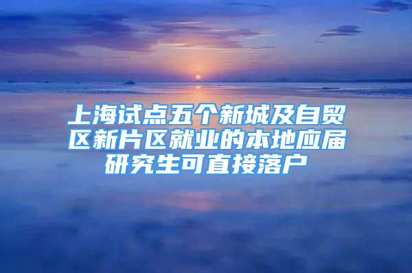 上海试点五个新城及自贸区新片区就业的本地应届研究生可直接落户