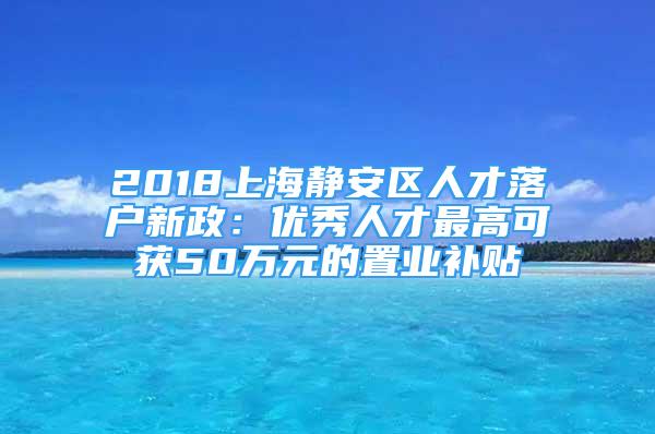 2018上海静安区人才落户新政：优秀人才最高可获50万元的置业补贴