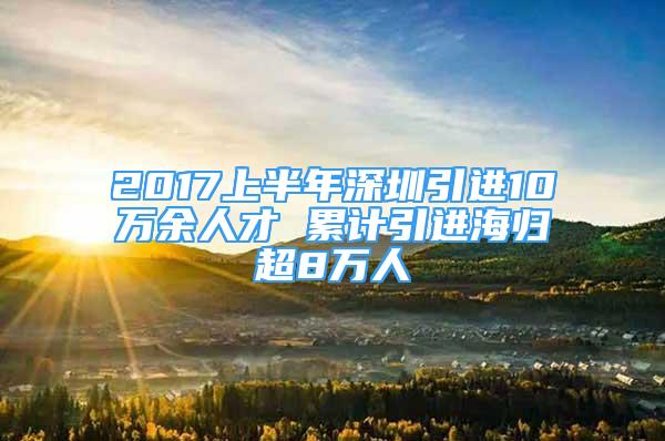 2017上半年深圳引进10万余人才 累计引进海归超8万人