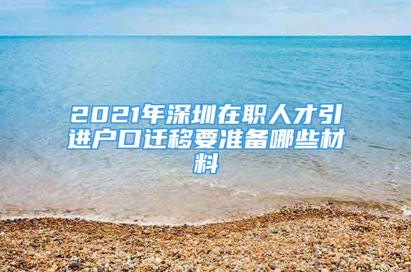 2021年深圳在职人才引进户口迁移要准备哪些材料