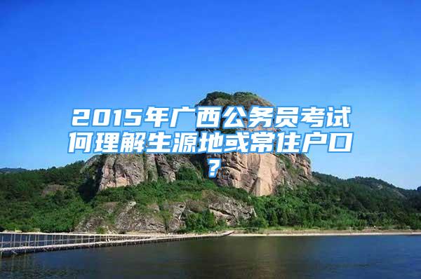 2015年广西公务员考试何理解生源地或常住户口？