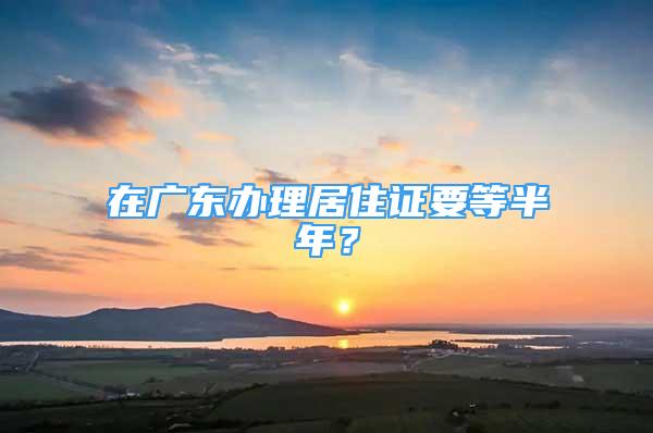 在广东办理居住证要等半年？