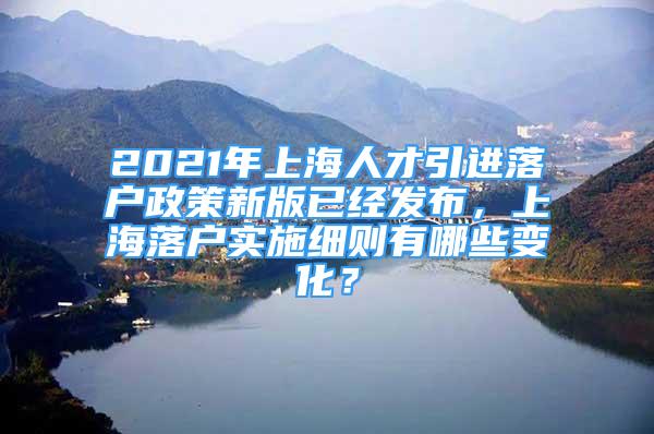 2021年上海人才引进落户政策新版已经发布，上海落户实施细则有哪些变化？