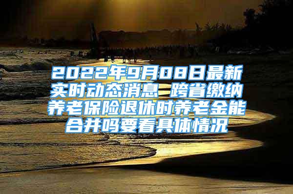 2022年9月08日最新实时动态消息 跨省缴纳养老保险退休时养老金能合并吗要看具体情况