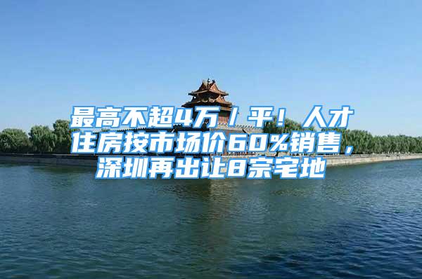 最高不超4万／平！人才住房按市场价60%销售，深圳再出让8宗宅地