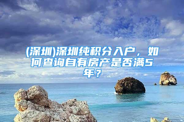 (深圳)深圳纯积分入户，如何查询自有房产是否满5年？