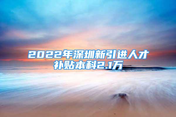 2022年深圳新引进人才补贴本科2.1万