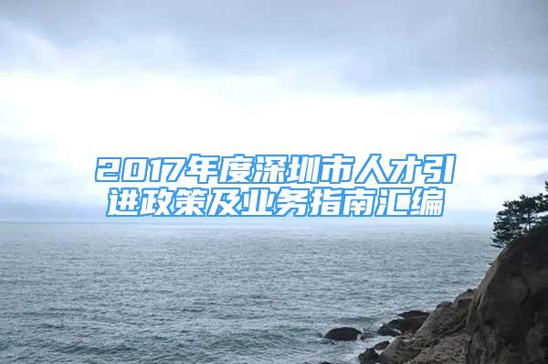 2017年度深圳市人才引进政策及业务指南汇编