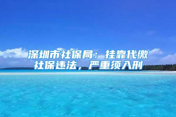 深圳市社保局：挂靠代缴社保违法，严重须入刑