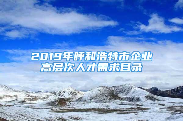 2019年呼和浩特市企业高层次人才需求目录