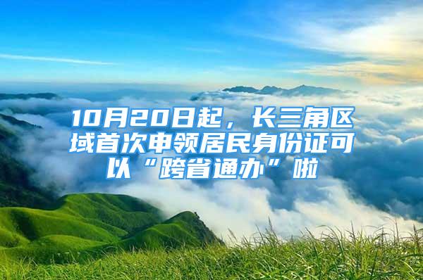 10月20日起，长三角区域首次申领居民身份证可以“跨省通办”啦