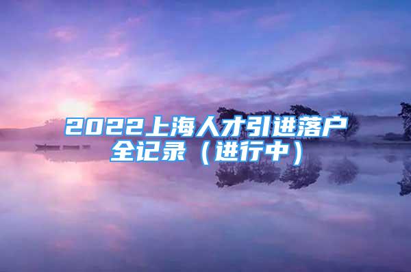 2022上海人才引进落户全记录（进行中）