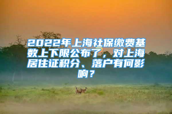 2022年上海社保缴费基数上下限公布了，对上海居住证积分、落户有何影响？