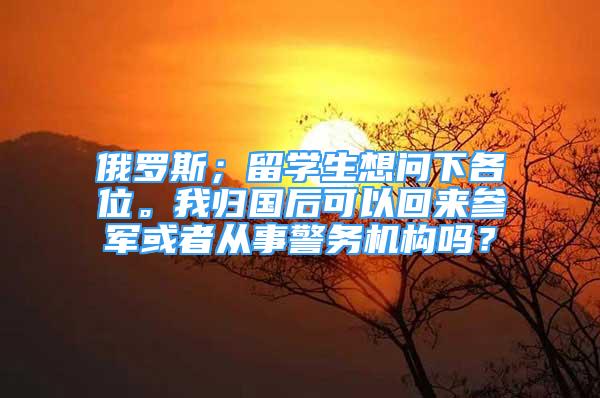 俄罗斯；留学生想问下各位。我归国后可以回来参军或者从事警务机构吗？