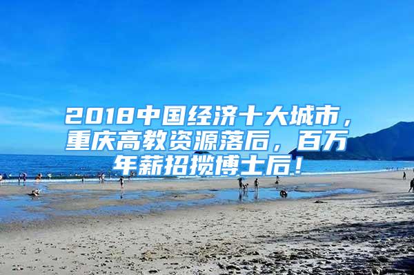 2018中国经济十大城市，重庆高教资源落后，百万年薪招揽博士后！