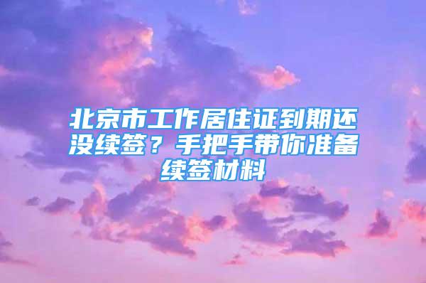 北京市工作居住证到期还没续签？手把手带你准备续签材料