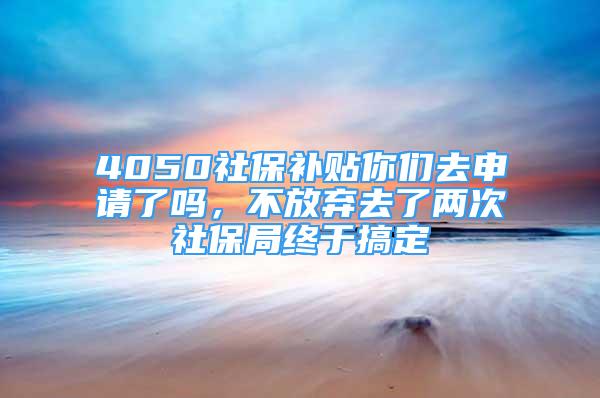 4050社保补贴你们去申请了吗，不放弃去了两次社保局终于搞定