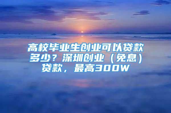 高校毕业生创业可以贷款多少？深圳创业（免息）贷款，最高300W