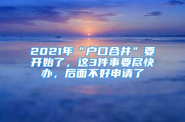 2021年“户口合并”要开始了，这3件事要尽快办，后面不好申请了