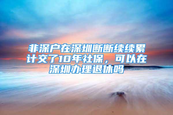 非深户在深圳断断续续累计交了10年社保，可以在深圳办理退休吗