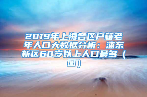 2019年上海各区户籍老年人口大数据分析：浦东新区60岁以上人口最多（图）