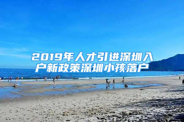 2019年人才引进深圳入户新政策深圳小孩落户