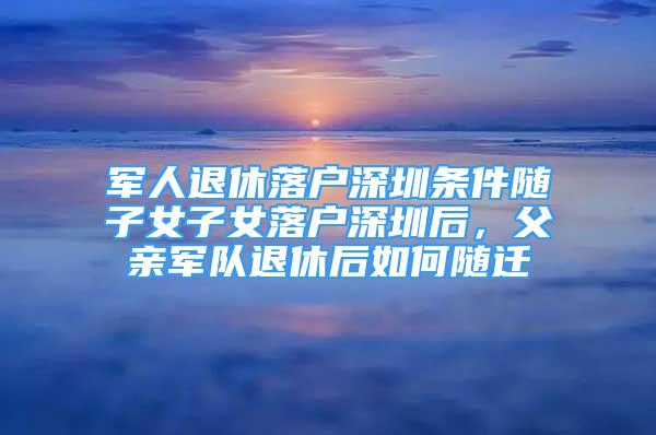 军人退休落户深圳条件随子女子女落户深圳后，父亲军队退休后如何随迁