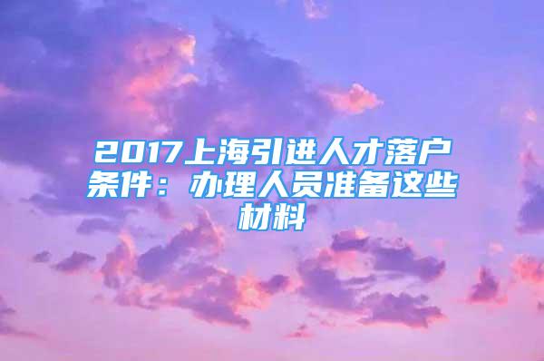 2017上海引进人才落户条件：办理人员准备这些材料