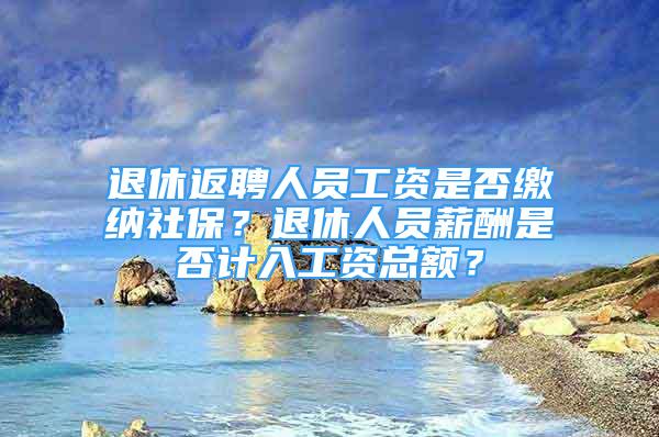 退休返聘人员工资是否缴纳社保？退休人员薪酬是否计入工资总额？