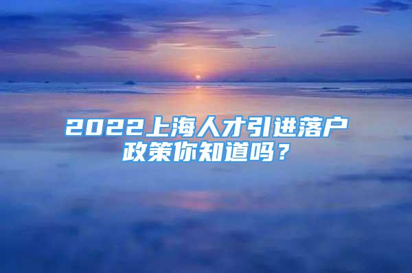 2022上海人才引进落户政策你知道吗？