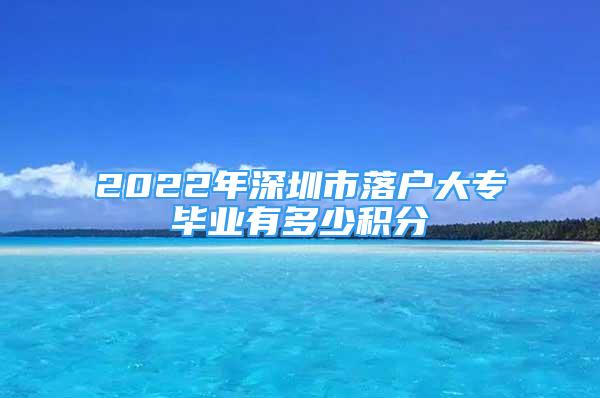 2022年深圳市落户大专毕业有多少积分