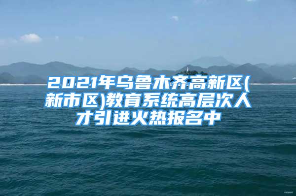 2021年乌鲁木齐高新区(新市区)教育系统高层次人才引进火热报名中