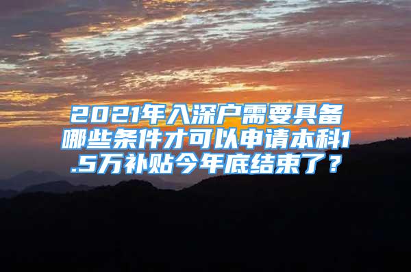 2021年入深户需要具备哪些条件才可以申请本科1.5万补贴今年底结束了？