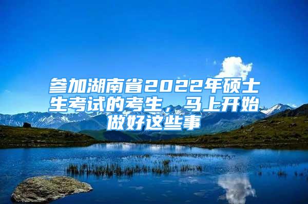 参加湖南省2022年硕士生考试的考生，马上开始做好这些事