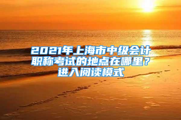 2021年上海市中级会计职称考试的地点在哪里？进入阅读模式