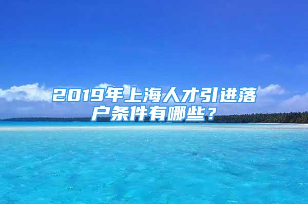 2019年上海人才引进落户条件有哪些？