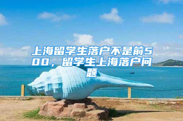 上海留学生落户不是前500，留学生上海落户问题