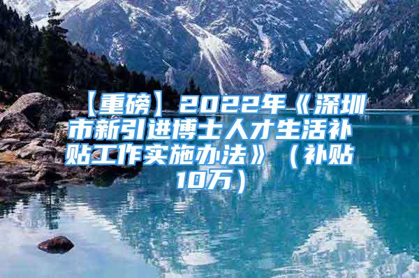 【重磅】2022年《深圳市新引进博士人才生活补贴工作实施办法》（补贴10万）