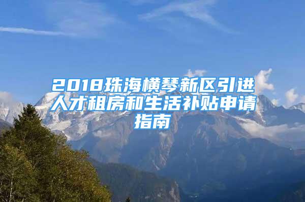 2018珠海横琴新区引进人才租房和生活补贴申请指南