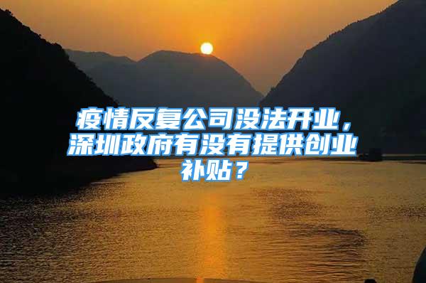 疫情反复公司没法开业，深圳政府有没有提供创业补贴？