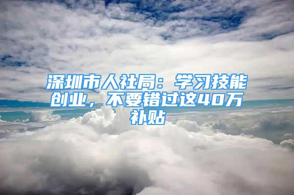 深圳市人社局：学习技能创业，不要错过这40万补贴