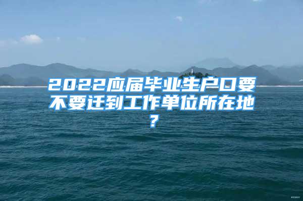 2022应届毕业生户口要不要迁到工作单位所在地？