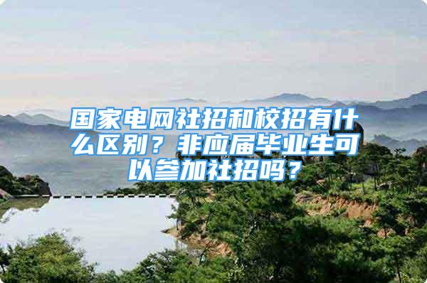 国家电网社招和校招有什么区别？非应届毕业生可以参加社招吗？