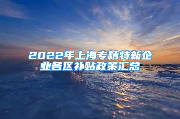 2022年上海专精特新企业各区补贴政策汇总