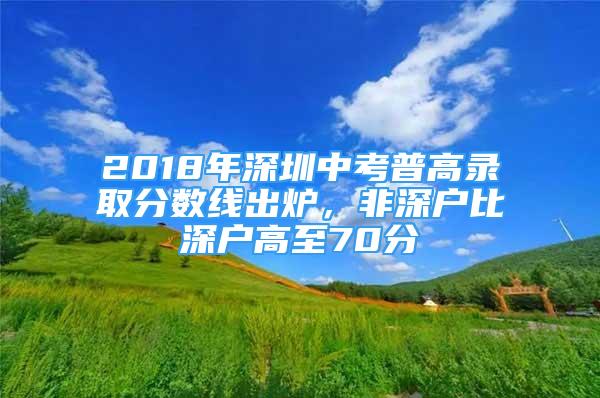 2018年深圳中考普高录取分数线出炉，非深户比深户高至70分