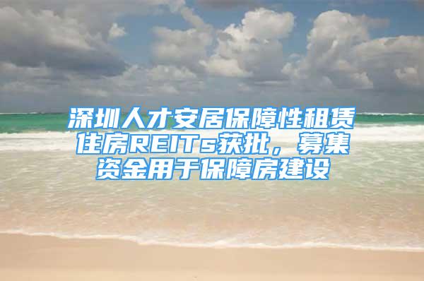 深圳人才安居保障性租赁住房REITs获批，募集资金用于保障房建设