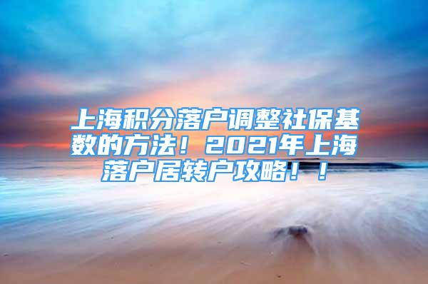 上海积分落户调整社保基数的方法！2021年上海落户居转户攻略！！